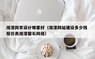 湘阴湘潭网页设计哪里好（湘潭网站建设多少钱 报价表湘潭磐石网络）
