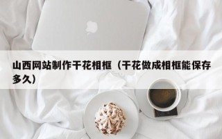湘阴山西网站制作干花相框（干花做成相框能保存多久）
